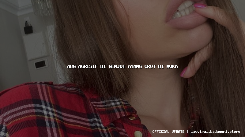abg agresif di genjot ayang crot di muka