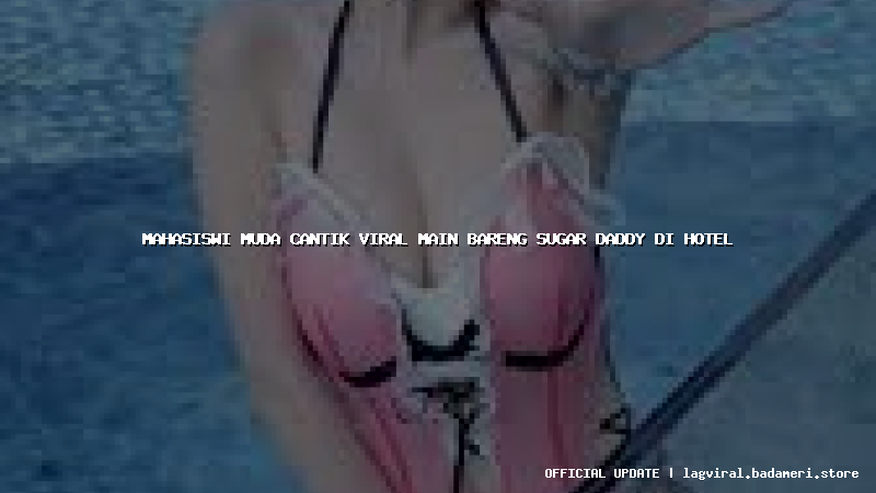 mahasiswi muda cantik viral main bareng sugar daddy di hotel