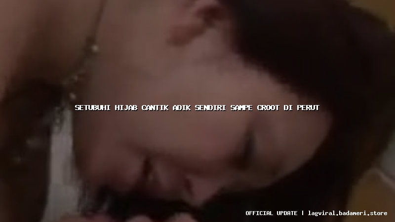 setubuhi hijab cantik adik sendiri sampe croot di perut